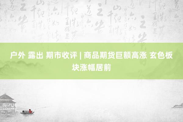 户外 露出 期市收评 | 商品期货巨额高涨 玄色板块涨幅居前