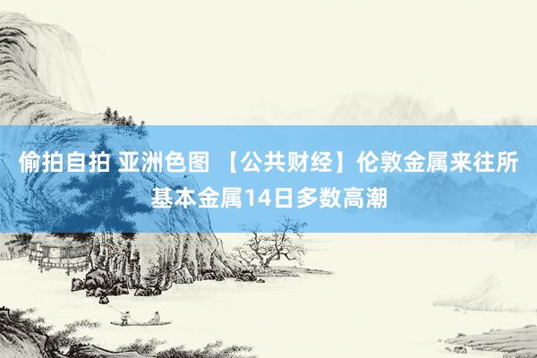 偷拍自拍 亚洲色图 【公共财经】伦敦金属来往所基本金属14日多数高潮