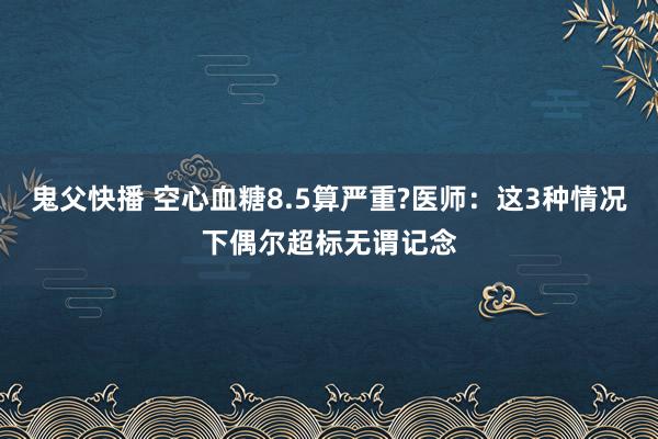 鬼父快播 空心血糖8.5算严重?医师：这3种情况下偶尔超标无谓记念