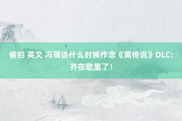 偷拍 英文 冯骥谈什么时候作念《黑传说》DLC：齐在歌里了！