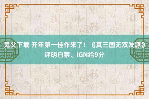 鬼父下载 开年第一佳作来了！《真三国无双发源》评明白禁、IGN给9分