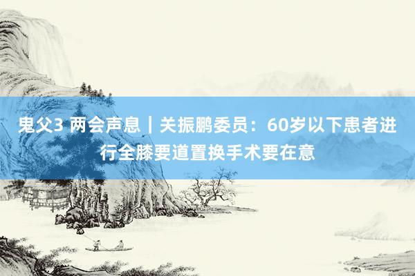 鬼父3 两会声息｜关振鹏委员：60岁以下患者进行全膝要道置换手术要在意