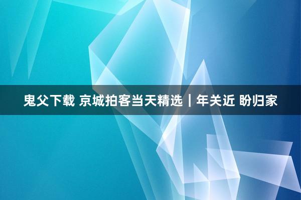 鬼父下载 京城拍客当天精选｜年关近 盼归家