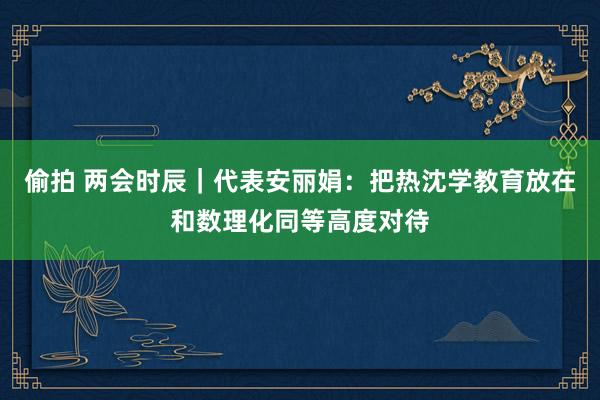 偷拍 两会时辰｜代表安丽娟：把热沈学教育放在和数理化同等高度对待