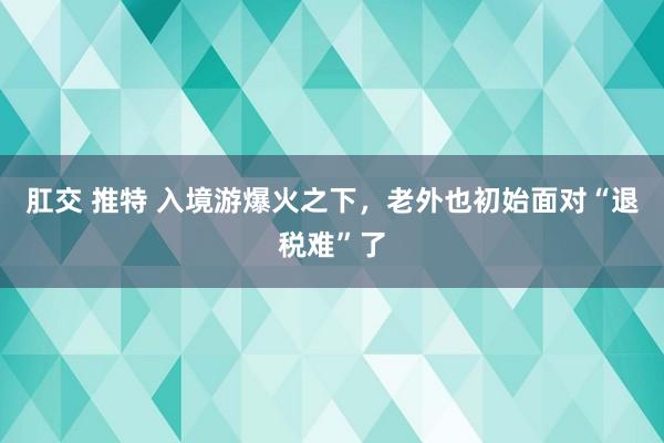 肛交 推特 入境游爆火之下，老外也初始面对“退税难”了