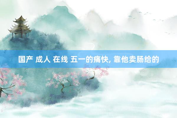国产 成人 在线 五一的痛快, 靠他卖肠给的