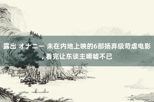 露出 オナニー 未在内地上映的6部扬弃级苛虐电影, 看完让东谈主唏嘘不已